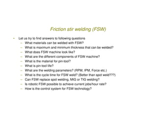 Friction stir welding (FSW)
•   Let us try to find answers to following questions
     – What materials can be welded with...