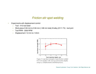 Friction stir spot welding
•   Experiments with displacement control
     – Tool - H13 tool steel
     – Work-piece 0.94 m...