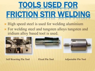 TOOLS USED FOR
FRICTION STIR WELDING
 High speed steel is used for welding aluminium
 For welding steel and tungsten alloys tungsten and
iridium alloy based tool is used.
Self Reacting Pin Tool Fixed Pin Tool Adjustable Pin Tool
 