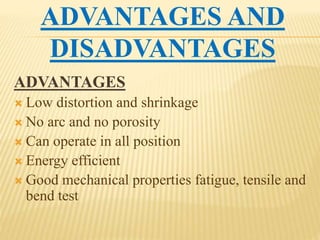 ADVANTAGES AND
DISADVANTAGES
ADVANTAGES
 Low distortion and shrinkage
 No arc and no porosity
 Can operate in all position
 Energy efficient
 Good mechanical properties fatigue, tensile and
bend test
 