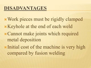 DISADVANTAGES
Work pieces must be rigidly clamped
Keyhole at the end of each weld
Cannot make joints which required
metal deposition
Initial cost of the machine is very high
compared by fusion welding
 