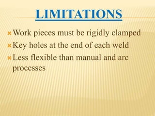 LIMITATIONS
Work pieces must be rigidly clamped
Key holes at the end of each weld
Less flexible than manual and arc
processes
 