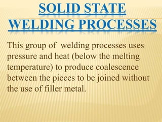 SOLID STATE
WELDING PROCESSES
This group of welding processes uses
pressure and heat (below the melting
temperature) to produce coalescence
between the pieces to be joined without
the use of filler metal.
 