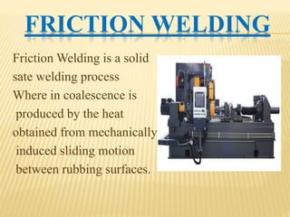 FRICTION WELDING
Friction Welding is a solid
sate welding process
Where in coalescence is
produced by the heat
obtained from mechanically
induced sliding motion
between rubbing surfaces.
 
