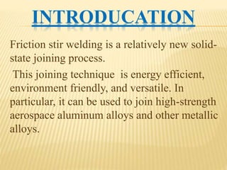 INTRODUCATION
Friction stir welding is a relatively new solid-
state joining process.
This joining technique is energy efficient,
environment friendly, and versatile. In
particular, it can be used to join high-strength
aerospace aluminum alloys and other metallic
alloys.
 