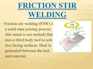 FRICTION STIR
WELDING
Friction stir welding (FSW) is
a solid state joining process
(the metal is not melted) that
uses a third body tool to join
two facing surfaces. Heat is
generated between the tool
and material.
 
