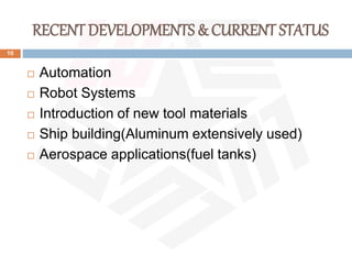 RECENT DEVELOPMENTS & CURRENT STATUS
10
 Automation
 Robot Systems
 Introduction of new tool materials
 Ship building(Aluminum extensively used)
 Aerospace applications(fuel tanks)
 