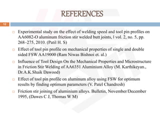 REFERENCES
12
 Experimental study on the effect of welding speed and tool pin profiles on
AA6082-O aluminum friction stir welded butt joints, ‖ vol. 2, no. 5, pp.
268–275, 2010. (Patil H. S)
 Effect of tool pin profile on mechanical properties of single and double
sided FSW AA19000 (Ram Niwas Bishnoi et. al.)
 Influence of Tool Design On the Mechanical Properties and Microstructure
in Friction Stir Welding of AA6351 Aluminium Alloy (M. Karthikeyan.,
Dr.A.K.Shaik Dawood)
 Effect of tool pin profile on aluminum alloy using FSW for optimum
results by finding optimum parameters (V. Patel Chandresh)
 Friction stir joining of aluminium alloys. Bulletin, November/December
1995, (Dawes C J, Thomas W M)
 