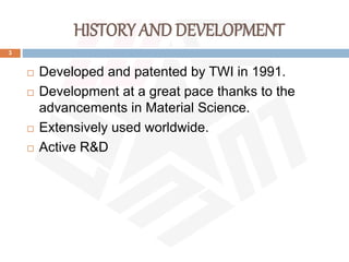 HISTORY AND DEVELOPMENT
3
 Developed and patented by TWI in 1991.
 Development at a great pace thanks to the
advancements in Material Science.
 Extensively used worldwide.
 Active R&D
 