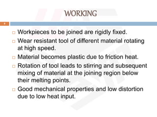WORKING
4
 Workpieces to be joined are rigidly fixed.
 Wear resistant tool of different material rotating
at high speed.
 Material becomes plastic due to friction heat.
 Rotation of tool leads to stirring and subsequent
mixing of material at the joining region below
their melting points.
 Good mechanical properties and low distortion
due to low heat input.
 