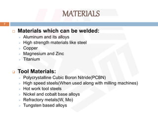 MATERIALS
7
 Materials which can be welded:
 Aluminum and its alloys
 High strength materials like steel
 Copper
 Magnesium and Zinc
 Titanium
 Tool Materials:
 Polycrystalline Cubic Boron Nitride(PCBN)
 High speed steels(When used along with milling machines)
 Hot work tool steels
 Nickel and cobalt base alloys
 Refractory metals(W, Mo)
 Tungsten based alloys
 