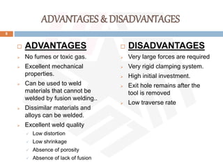 ADVANTAGES & DISADVANTAGES
 ADVANTAGES
 No fumes or toxic gas.
 Excellent mechanical
properties.
 Can be used to weld
materials that cannot be
welded by fusion welding..
 Dissimilar materials and
alloys can be welded.
 Excellent weld quality
 Low distortion
 Low shrinkage
 Absence of porosity
 Absence of lack of fusion
 DISADVANTAGES
 Very large forces are required
 Very rigid clamping system.
 High initial investment.
 Exit hole remains after the
tool is removed
 Low traverse rate
8
 