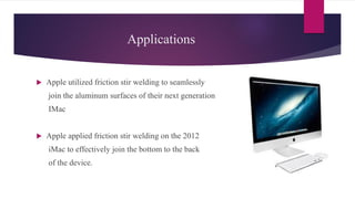 Applications
 Apple utilized friction stir welding to seamlessly
join the aluminum surfaces of their next generation
IMac
 Apple applied friction stir welding on the 2012
iMac to effectively join the bottom to the back
of the device.
 