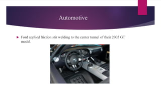 Automotive
 Ford applied friction stir welding to the center tunnel of their 2005 GT
model.
 