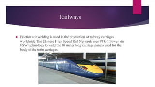 Railways
 Friction stir welding is used in the production of railway carriages
worldwide The Chinese High Speed Rail Network uses PTG’s Power stir
FSW technology to weld the 30 meter long carriage panels used for the
body of the train carriages.
 