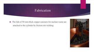Fabrication
 The lids of 50-mm-thick copper canisters for nuclear waste are
attached to the cylinder by friction stir welding.
 