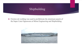 Shipbuilding
 Friction stir welding was used to prefabricate the aluminum panels of
the Super Liner Ogasawara at Mitsui Engineering and Shipbuilding.
 