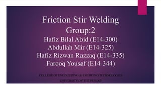 Friction Stir Welding
Group:2
Hafiz Bilal Abid (E14-300)
Abdullah Mir (E14-325)
Hafiz Rizwan Razzaq (E14-335)
Farooq Yousaf (E14-344)
COLLEGE OF ENGINEERING & EMERGING TECHNOLOGIES
UNIVERSITY OF THE PUNJAB
 