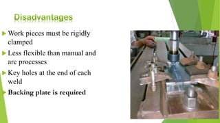  Work pieces must be rigidly
clamped
 Less flexible than manual and
arc processes
 Key holes at the end of each
weld
 Backing plate is required
 