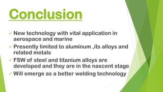 Conclusion
✓ New technology with vital application in
aerospace and marine
✓ Presently limited to aluminum ,its alloys and
related metals
✓ FSW of steel and titanium alloys are
developed and they are in the nascent stage
✓ Will emerge as a better welding technology
 