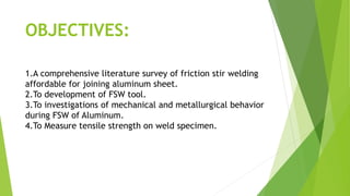 OBJECTIVES:
1.A comprehensive literature survey of friction stir welding
affordable for joining aluminum sheet.
2.To development of FSW tool.
3.To investigations of mechanical and metallurgical behavior
during FSW of Aluminum.
4.To Measure tensile strength on weld specimen.
 