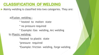 CLASSIFICATION OF WELDING
 Mainly welding is classified into two categories. They are:
a)Fusion welding :
* heated to molten state
* no pressure required
* Example: Gas welding, Arc welding
b) Plastic welding:
*heated to plastic state
*pressure required
*Example: friction welding, forge welding
 