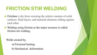 FRICTION STIR WELDING
 Friction is the force resisting the relative motion of solid
surfaces, fluid layers, and material elements sliding against
each other
 Welding using friction as the major resource is called
friction stir welding.
Welds created by,
a) Frictional heating
b) Mechanical deformation
 
