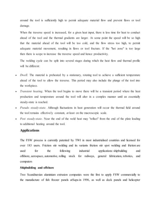 around the tool is sufficiently high to permit adequate material flow and prevent flaws or tool
damage.
When the traverse speed is increased, for a given heat input, there is less time for heat to conduct
ahead of the tool and the thermal gradients are larger. At some point the speed will be so high
that the material ahead of the tool will be too cold, and the flow stress too high, to permit
adequate material movement, resulting in flaws or tool fracture. If the "hot zone" is too large
then there is scope to increase the traverse speed and hence productivity.
The welding cycle can be split into several stages during which the heat flow and thermal profile
will be different:
 Dwell. The material is preheated by a stationary, rotating tool to achieve a sufficient temperature
ahead of the tool to allow the traverse. This period may also include the plunge of the tool into
the workpiece.
 Transient heating. When the tool begins to move there will be a transient period where the heat
production and temperature around the tool will alter in a complex manner until an essentially
steady-state is reached.
 Pseudo steady-state. Although fluctuations in heat generation will occur the thermal field around
the tool remains effectively constant, at least on the macroscopic scale.
 Post steady-state. Near the end of the weld heat may "reflect" from the end of the plate leading
to additional heating around the tool.
Applications
The FSW process is currently patented by TWI in most industrialised countries and licensed for
over 183 users. Friction stir welding and its variants friction stir spot welding and friction are
used for the following industrial applications: shipbuilding and
offshore, aerospace, automotive, rolling stock for railways, general fabrication, robotics, and
computers
Shipbuilding and offshore
Two Scandinavian aluminium extrusion companies were the first to apply FSW commercially to
the manufacture of fish freezer panels atSapa in 1996, as well as deck panels and helicopter
 