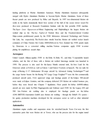 landing platforms at Marine Aluminium Aanensen. Marine Aluminium Aanensen subsequently
merged with Hydro Aluminium Maritime to become Hydro Marine Aluminium. Some of these
freezer panels are now produced by Riftec and Bayards. In 1997 two-dimensional friction stir
welds in the hydro dynamically flared bow section of the hull of the ocean viewer vessel The
Boss were produced at Research Foundation Institute with the first portable FSW machine.
The Super Liner Ogasawara at Mitsui Engineering and Shipbuilding is the largest friction stir
welded ship so far. The Sea Fighter of Nichols Bros and the Freedom Littoral Combat
Ships contain prefabricated panels by the FSW fabricators Advanced Technology and Friction
Stir Link, Inc. respectively. The Houbei class missile boat has friction stir welded rocket launch
containers of China Friction Stir Centre. HMNZSRotoiti in New Zealand has FSW panels made
by Donovans in a converted milling machine. Various companies apply FSW to armor
plating for amphibious assault ships
Aerospace
United Launch Alliance applies FSW to the Delta II, Delta IV, and Atlas V expendable launch
vehicles, and the first of these with a friction stir welded Interstage module was launched in
1999. The process is also used for the Space Shuttle external tank, for Ares I and for the
Orion test article at NASA as well as Falcon 1 and Falcon 9 rockets at SpaceX. The toe nails for
ramp of Boeing C-17 Globemaster III cargo aircraft by Advanced Joining Technologies[39] and
the cargo barrier beams for the Boeing 747 Large Cargo Freighter[39] were the first commercially
produced aircraft parts. FAA approved wings and fuselage panels of the Eclipse 500 aircraft
were made at Eclipse Aviation, and this company delivered 259 friction stir welded business jets,
before they were forced into Chapter 7 liquidation. Floor panels for Airbus A400M military
aircraft are now made by Pfalz Flugzeugwerke and Embraer used FSW for the Legacy 450 and
500 Jets Friction stir welding also is employed for fuselage panels on the Airbus
A380. BRÖTJE-Automation GmbH uses friction stir welding – through the DeltaN FS system –
for gantry production machines developed for the aerospace sector as well as other industrial
applications
Automotive
Aluminium engine cradles and suspension struts for stretched Lincoln Town Car were the first
automotive parts that were friction stir at Tower, who use the process also for the engine tunnel
 