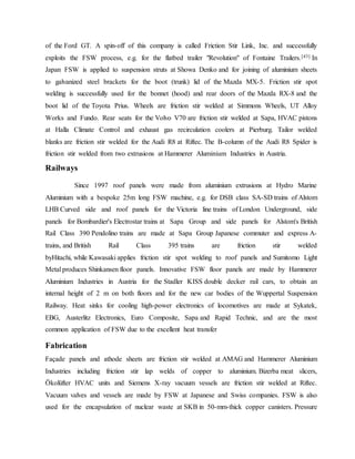 of the Ford GT. A spin-off of this company is called Friction Stir Link, Inc. and successfully
exploits the FSW process, e.g. for the flatbed trailer "Revolution" of Fontaine Trailers.[43] In
Japan FSW is applied to suspension struts at Showa Denko and for joining of aluminium sheets
to galvanized steel brackets for the boot (trunk) lid of the Mazda MX-5. Friction stir spot
welding is successfully used for the bonnet (hood) and rear doors of the Mazda RX-8 and the
boot lid of the Toyota Prius. Wheels are friction stir welded at Simmons Wheels, UT Alloy
Works and Fundo. Rear seats for the Volvo V70 are friction stir welded at Sapa, HVAC pistons
at Halla Climate Control and exhaust gas recirculation coolers at Pierburg. Tailor welded
blanks are friction stir welded for the Audi R8 at Riftec. The B-column of the Audi R8 Spider is
friction stir welded from two extrusions at Hammerer Aluminium Industries in Austria.
Railways
Since 1997 roof panels were made from aluminium extrusions at Hydro Marine
Aluminium with a bespoke 25m long FSW machine, e.g. for DSB class SA-SD trains of Alstom
LHB Curved side and roof panels for the Victoria line trains of London Underground, side
panels for Bombardier's Electrostar trains at Sapa Group and side panels for Alstom's British
Rail Class 390 Pendolino trains are made at Sapa Group Japanese commuter and express A-
trains, and British Rail Class 395 trains are friction stir welded
byHitachi, while Kawasaki applies friction stir spot welding to roof panels and Sumitomo Light
Metal produces Shinkansen floor panels. Innovative FSW floor panels are made by Hammerer
Aluminium Industries in Austria for the Stadler KISS double decker rail cars, to obtain an
internal height of 2 m on both floors and for the new car bodies of the Wuppertal Suspension
Railway. Heat sinks for cooling high-power electronics of locomotives are made at Sykatek,
EBG, Austerlitz Electronics, Euro Composite, Sapa and Rapid Technic, and are the most
common application of FSW due to the excellent heat transfer
Fabrication
Façade panels and athode sheets are friction stir welded at AMAG and Hammerer Aluminium
Industries including friction stir lap welds of copper to aluminium. Bizerba meat slicers,
Ökolüfter HVAC units and Siemens X-ray vacuum vessels are friction stir welded at Riftec.
Vacuum valves and vessels are made by FSW at Japanese and Swiss companies. FSW is also
used for the encapsulation of nuclear waste at SKB in 50-mm-thick copper canisters. Pressure
 