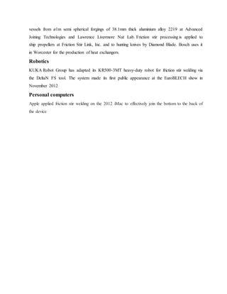 vessels from ø1m semi spherical forgings of 38.1mm thick aluminium alloy 2219 at Advanced
Joining Technologies and Lawrence Livermore Nat Lab. Friction stir processing is applied to
ship propellers at Friction Stir Link, Inc. and to hunting knives by Diamond Blade. Bosch uses it
in Worcester for the production of heat exchangers.
Robotics
KUKA Robot Group has adapted its KR500-3MT heavy-duty robot for friction stir welding via
the DeltaN FS tool. The system made its first public appearance at the EuroBLECH show in
November 2012
Personal computers
Apple applied friction stir welding on the 2012 iMac to effectively join the bottom to the back of
the device
 