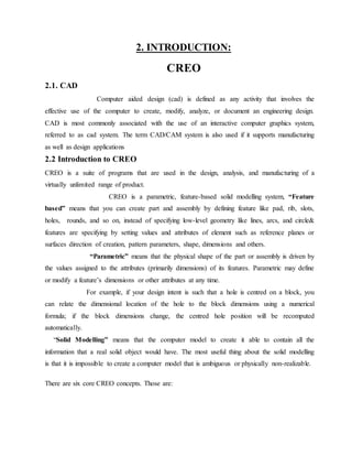 2. INTRODUCTION:
CREO
2.1. CAD
Computer aided design (cad) is defined as any activity that involves the
effective use of the computer to create, modify, analyze, or document an engineering design.
CAD is most commonly associated with the use of an interactive computer graphics system,
referred to as cad system. The term CAD/CAM system is also used if it supports manufacturing
as well as design applications
2.2 Introduction to CREO
CREO is a suite of programs that are used in the design, analysis, and manufacturing of a
virtually unlimited range of product.
CREO is a parametric, feature-based solid modelling system, “Feature
based” means that you can create part and assembly by defining feature like pad, rib, slots,
holes, rounds, and so on, instead of specifying low-level geometry like lines, arcs, and circle&
features are specifying by setting values and attributes of element such as reference planes or
surfaces direction of creation, pattern parameters, shape, dimensions and others.
“Parametric” means that the physical shape of the part or assembly is driven by
the values assigned to the attributes (primarily dimensions) of its features. Parametric may define
or modify a feature’s dimensions or other attributes at any time.
For example, if your design intent is such that a hole is centred on a block, you
can relate the dimensional location of the hole to the block dimensions using a numerical
formula; if the block dimensions change, the centred hole position will be recomputed
automatically.
“Solid Modelling” means that the computer model to create it able to contain all the
information that a real solid object would have. The most useful thing about the solid modelling
is that it is impossible to create a computer model that is ambiguous or physically non-realizable.
There are six core CREO concepts. Those are:
 