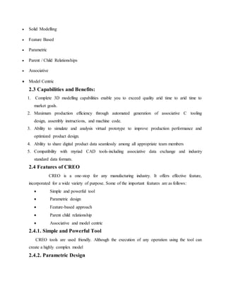  Solid Modelling
 Feature Based
 Parametric
 Parent / Child Relationships
 Associative
 Model Centric
2.3 Capabilities and Benefits:
1. Complete 3D modelling capabilities enable you to exceed quality arid time to arid time to
market goals.
2. Maximum production efficiency through automated generation of associative C tooling
design, assembly instructions, and machine code.
3. Ability to simulate and analysis virtual prototype to improve production performance and
optimized product design.
4. Ability to share digital product data seamlessly among all appropriate team members
5. Compatibility with myriad CAD tools-including associative data exchange and industry
standard data formats.
2.4 Features of CREO
CREO is a one-stop for any manufacturing industry. It offers effective feature,
incorporated for a wide variety of purpose. Some of the important features are as follows:
 Simple and powerful tool
 Parametric design
 Feature-based approach
 Parent child relationship
 Associative and model centric
2.4.1. Simple and Powerful Tool
CREO tools are used friendly. Although the execution of any operation using the tool can
create a highly complex model
2.4.2. Parametric Design
 