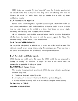 CREO designs are parametric. The term “parametric” means that the design operations that
are captured can be stored as they take place. They can be used effectively in the future for
modifying and editing the design. These types of modeling help in faster and easier
modifications of design
2.4.3. Feature-Based Approach
Features are the basic building blocks required to create an object. CREO wildfire models are
based on the series of feature. Each feature builds upon the previous feature, to create the model
(only one single feature can be modified at a time). Each feature may appear simple,
individually, but collectively forms a complex part and assemblies.
The idea behind feature based modeling is that the designer construct on object, composed of
individual feature that describe the manner in which the geometry supports the object, if its
dimensions change. The first feature is called the base feature.
2.4.4. Parent Child Relationship
The parent child relationship is a powerful way to capture your design intent in a model. This
relationship naturally occurs among features, during the modeling process. When you create a
new feature, the existing feature that are referenced, become parent to the feature.
2.4.5. Associative and Model Centric
CREO drawings are model centric. This means that CREO models that are represented in
assembly or drawings are associative. If changes are made in one module, these will
automatically get updated in the referenced module.
2.5. CREO Basic Design Modes
When a design from conception to completion in CREO, the design information goes through
three basic design steps.
1. Creating the component parts of the design
2. Joining the parts in an assembly that records the relative position of the parts.
3. Creating mechanical drawing based on the information in the parts and the assembly.
2.6 Assembly in CREO:
Bottom-Up Design (Modeling):
 