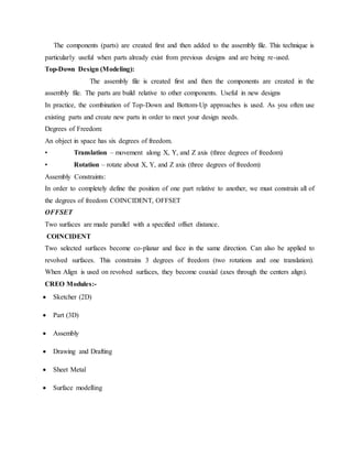 The components (parts) are created first and then added to the assembly file. This technique is
particularly useful when parts already exist from previous designs and are being re-used.
Top-Down Design (Modeling):
The assembly file is created first and then the components are created in the
assembly file. The parts are build relative to other components. Useful in new designs
In practice, the combination of Top-Down and Bottom-Up approaches is used. As you often use
existing parts and create new parts in order to meet your design needs.
Degrees of Freedom:
An object in space has six degrees of freedom.
• Translation – movement along X, Y, and Z axis (three degrees of freedom)
• Rotation – rotate about X, Y, and Z axis (three degrees of freedom)
Assembly Constraints:
In order to completely define the position of one part relative to another, we must constrain all of
the degrees of freedom COINCIDENT, OFFSET
OFFSET
Two surfaces are made parallel with a specified offset distance.
.
COINCIDENT
Two selected surfaces become co-planar and face in the same direction. Can also be applied to
revolved surfaces. This constrains 3 degrees of freedom (two rotations and one translation).
When Align is used on revolved surfaces, they become coaxial (axes through the centers align).
CREO Modules:-
 Sketcher (2D)
 Part (3D)
 Assembly
 Drawing and Drafting
 Sheet Metal
 Surface modelling
 