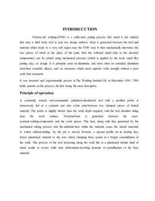 INTRODUCCTION
Friction-stir welding (FSW) is a solid-state joining process (the metal is not melted)
that uses a third body tool to join two facing surfaces. Heat is generated between the tool and
material which leads to a very soft region near the FSW tool. It then mechanically intermixes the
two pieces of metal at the place of the joint, then the softened metal (due to the elevated
temperature) can be joined using mechanical pressure (which is applied by the tool), much like
joining clay, or dough. It is primarily used on aluminium, and most often on extruded aluminium
(non-heat treatable alloys), and on structures which need superior weld strength without a post
weld heat treatment.
It was invented and experimentally proven at The Welding Institute UK in December 1991. TWI
holds patents on the process, the first being the most descriptive.
Principle of operation
A constantly rotated non-consumable cylindrical-shouldered tool with a profiled probe is
transversely fed at a constant rate into a butt joint between two clamped pieces of butted
material. The probe is slightly shorter than the weld depth required, with the tool shoulder riding
atop the work surface. Frictional heat is generated between the wear-
resistant welding components and the work pieces. This heat, along with that generated by the
mechanical mixing process and the adiabatic heat within the material, cause the stirred materials
to soften without melting. As the pin is moved forward, a special profile on its leading face
forces plasticised material to the rear where clamping force assists in a forged consolidation of
the weld. This process of the tool traversing along the weld line in a plasticised tubular shaft of
metal results in severe solid state deformation involving dynamic re-crystallization of the base
material.
 