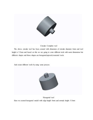 Circular Complete tool
The above circular tool has been created with dimension of circular diameter 6mm and tool
height is 5.5mm and based on this we are going to crate different tools with same dimensions but
different shapes and those shapes are hexagonal,tapered,truncated tools.
And create different tools by using same process
Hexagonal tool
Here we created hexagonal model with edge length 6mm and extrude height 5.5mm
 