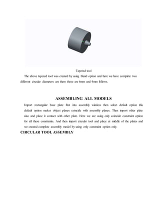 Tapered tool
The above tapered tool was created by using blend option and here we have complete two
different circular diameters are there those are 6mm and 4mm follows.
ASSEMBLING ALL MODELS
Import rectangular base plate first into assembly window then select default option this
default option makes object planes coincide with assembly planes. Then import other plate
also and place it contact with other plate. Here we are using only coincide constraint option
for all these constraints. And then import circular tool and place at middle of the plates and
we created complete assembly model by using only constraint option only.
CIRCULAR TOOL ASSEMBLY
 