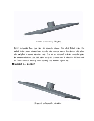 Circular tool assembly with plates
Import rectangular base plate first into assembly window then select default option this
default option makes object planes coincide with assembly planes. Then import other plate
also and place it contact with other plate. Here we are using only coincide constraint option
for all these constraints. And then import hexagonal tool and place at middle of the plates and
we created complete assembly model by using only constraint option only.
Hexagonal tool assembly
Hexagonal tool assembly with plates
 