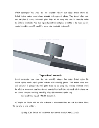 Import rectangular base plate first into assembly window then select default option this
default option makes object planes coincide with assembly planes. Then import other plate
also and place it contact with other plate. Here we are using only coincide constraint option
for all these constraints. And then import tapered tool and place at middle of the plates and we
created complete assembly model by using only constraint option only.
Tapered tool assembly
Import rectangular base plate first into assembly window then select default option this
default option makes object planes coincide with assembly planes. Then import other plate
also and place it contact with other plate. Here we are using only coincide constraint option
for all these constraints. And then import truncated tool and place at middle of the plates and
we created complete assembly model by using only constraint option only.
Save as all these models IGES formatok
To analyse our objects here we have to import all these models into ANSYS workbench. to do
this we have to save all files .
By using IGES models we can import these models in any CAD/CAE tool
 