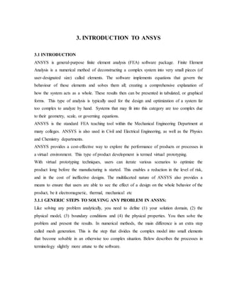 3. INTRODUCTION TO ANSYS
3.1 INTRODUCTION
ANSYS is general-purpose finite element analysis (FEA) software package. Finite Element
Analysis is a numerical method of deconstructing a complex system into very small pieces (of
user-designated size) called elements. The software implements equations that govern the
behaviour of these elements and solves them all; creating a comprehensive explanation of
how the system acts as a whole. These results then can be presented in tabulated, or graphical
forms. This type of analysis is typically used for the design and optimization of a system far
too complex to analyze by hand. Systems that may fit into this category are too complex due
to their geometry, scale, or governing equations.
ANSYS is the standard FEA teaching tool within the Mechanical Engineering Department at
many colleges. ANSYS is also used in Civil and Electrical Engineering, as well as the Physics
and Chemistry departments.
ANSYS provides a cost-effective way to explore the performance of products or processes in
a virtual environment. This type of product development is termed virtual prototyping.
With virtual prototyping techniques, users can iterate various scenarios to optimize the
product long before the manufacturing is started. This enables a reduction in the level of risk,
and in the cost of ineffective designs. The multifaceted nature of ANSYS also provides a
means to ensure that users are able to see the effect of a design on the whole behavior of the
product, be it electromagnetic, thermal, mechanical etc
3.1.1 GENERIC STEPS TO SOLVING ANY PROBLEM IN ANSYS:
Like solving any problem analytically, you need to define (1) your solution domain, (2) the
physical model, (3) boundary conditions and (4) the physical properties. You then solve the
problem and present the results. In numerical methods, the main difference is an extra step
called mesh generation. This is the step that divides the complex model into small elements
that become solvable in an otherwise too complex situation. Below describes the processes in
terminology slightly more attune to the software.
 