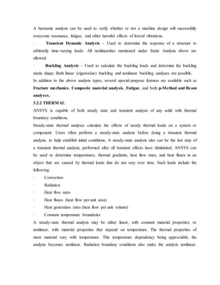 A harmonic analysis can be used to verify whether or not a machine design will successfully
overcome resonance, fatigue, and other harmful effects of forced vibrations.
· Transient Dynamic Analysis - Used to determine the response of a structure to
arbitrarily time-varying loads. All nonlinearities mentioned under Static Analysis above are
allowed.
· Buckling Analysis - Used to calculate the buckling loads and determine the buckling
mode shape. Both linear (eigenvalue) buckling and nonlinear buckling analyses are possible.
In addition to the above analysis types, several special-purpose features are available such as
Fracture mechanics, Composite material analysis, Fatigue, and both p-Method and Beam
analyses.
3.2.2 THERMAL
ANSYS is capable of both steady state and transient analysis of any solid with thermal
boundary conditions.
Steady-state thermal analyses calculate the effects of steady thermal loads on a system or
component. Users often perform a steady-state analysis before doing a transient thermal
analysis, to help establish initial conditions. A steady-state analysis also can be the last step of
a transient thermal analysis; performed after all transient effects have diminished. ANSYS can
be used to determine temperatures, thermal gradients, heat flow rates, and heat fluxes in an
object that are caused by thermal loads that do not vary over time. Such loads include the
following:
· Convection
· Radiation
· Heat flow rates
· Heat fluxes (heat flow per unit area)
· Heat generation rates (heat flow per unit volume)
· Constant temperature boundaries
A steady-state thermal analysis may be either linear, with constant material properties; or
nonlinear, with material properties that depend on temperature. The thermal properties of
most material vary with temperature. This temperature dependency being appreciable, the
analysis becomes nonlinear. Radiation boundary conditions also make the analysis nonlinear.
 