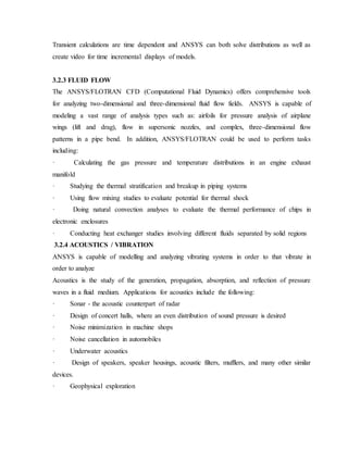 Transient calculations are time dependent and ANSYS can both solve distributions as well as
create video for time incremental displays of models.
3.2.3 FLUID FLOW
The ANSYS/FLOTRAN CFD (Computational Fluid Dynamics) offers comprehensive tools
for analyzing two-dimensional and three-dimensional fluid flow fields. ANSYS is capable of
modeling a vast range of analysis types such as: airfoils for pressure analysis of airplane
wings (lift and drag), flow in supersonic nozzles, and complex, three-dimensional flow
patterns in a pipe bend. In addition, ANSYS/FLOTRAN could be used to perform tasks
including:
· Calculating the gas pressure and temperature distributions in an engine exhaust
manifold
· Studying the thermal stratification and breakup in piping systems
· Using flow mixing studies to evaluate potential for thermal shock
· Doing natural convection analyses to evaluate the thermal performance of chips in
electronic enclosures
· Conducting heat exchanger studies involving different fluids separated by solid regions
3.2.4 ACOUSTICS / VIBRATION
ANSYS is capable of modelling and analyzing vibrating systems in order to that vibrate in
order to analyze
Acoustics is the study of the generation, propagation, absorption, and reflection of pressure
waves in a fluid medium. Applications for acoustics include the following:
· Sonar - the acoustic counterpart of radar
· Design of concert halls, where an even distribution of sound pressure is desired
· Noise minimization in machine shops
· Noise cancellation in automobiles
· Underwater acoustics
· Design of speakers, speaker housings, acoustic filters, mufflers, and many other similar
devices.
· Geophysical exploration
 