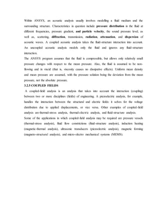 Within ANSYS, an acoustic analysis usually involves modelling a fluid medium and the
surrounding structure. Characteristics in question include pressure distribution in the fluid at
different frequencies, pressure gradient, and particle velocity, the sound pressure level, as
well as, scattering, diffraction, transmission, radiation, attenuation, and dispersion of
acoustic waves. A coupled acoustic analysis takes the fluid-structure interaction into account.
An uncoupled acoustic analysis models only the fluid and ignores any fluid-structure
interaction.
The ANSYS program assumes that the fluid is compressible, but allows only relatively small
pressure changes with respect to the mean pressure. Also, the fluid is assumed to be non-
flowing and in viscid (that is, viscosity causes no dissipative effects). Uniform mean density
and mean pressure are assumed, with the pressure solution being the deviation from the mean
pressure, not the absolute pressure.
3.2.5 COUPLED FIELDS
A coupled-field analysis is an analysis that takes into account the interaction (coupling)
between two or more disciplines (fields) of engineering. A piezoelectric analysis, for example,
handles the interaction between the structural and electric fields: it solves for the voltage
distribution due to applied displacements, or vice versa. Other examples of coupled-field
analysis are thermal-stress analysis, thermal-electric analysis, and fluid-structure analysis.
Some of the applications in which coupled-field analysis may be required are pressure vessels
(thermal-stress analysis), fluid flow constrictions (fluid-structure analysis), induction heating
(magnetic-thermal analysis), ultrasonic transducers (piezoelectric analysis), magnetic forming
(magneto-structural analysis), and micro-electro mechanical systems (MEMS).
 