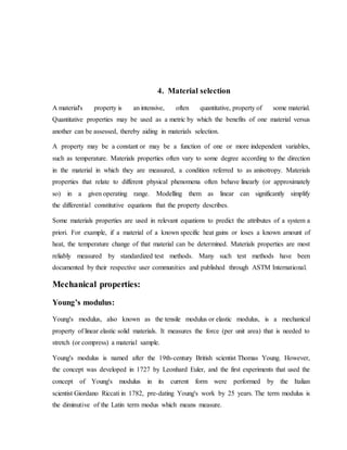 4. Material selection
A material's property is an intensive, often quantitative, property of some material.
Quantitative properties may be used as a metric by which the benefits of one material versus
another can be assessed, thereby aiding in materials selection.
A property may be a constant or may be a function of one or more independent variables,
such as temperature. Materials properties often vary to some degree according to the direction
in the material in which they are measured, a condition referred to as anisotropy. Materials
properties that relate to different physical phenomena often behave linearly (or approximately
so) in a given operating range. Modelling them as linear can significantly simplify
the differential constitutive equations that the property describes.
Some materials properties are used in relevant equations to predict the attributes of a system a
priori. For example, if a material of a known specific heat gains or loses a known amount of
heat, the temperature change of that material can be determined. Materials properties are most
reliably measured by standardized test methods. Many such test methods have been
documented by their respective user communities and published through ASTM International.
Mechanical properties:
Young’s modulus:
Young's modulus, also known as the tensile modulus or elastic modulus, is a mechanical
property of linear elastic solid materials. It measures the force (per unit area) that is needed to
stretch (or compress) a material sample.
Young's modulus is named after the 19th-century British scientist Thomas Young. However,
the concept was developed in 1727 by Leonhard Euler, and the first experiments that used the
concept of Young's modulus in its current form were performed by the Italian
scientist Giordano Riccati in 1782, pre-dating Young's work by 25 years. The term modulus is
the diminutive of the Latin term modus which means measure.
 