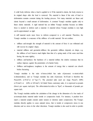 A solid body deforms when a load is applied to it. If the material is elastic, the body returns to
its original shape after the load is removed. The material is linear if the ratio of load to
deformation remains constant during the loading process. Not many materials are linear and
elastic beyond a small amount of deformation. A constant Young's modulus applies only to
linear elastic materials. A rigid material has an infinite Young's modulus because an infinite
force is needed to deform such a material. A material whose Young's modulus is very high
can be approximated as rigid.
A stiff material needs more force to deform compared to a soft material. Therefore, the
Young's modulus is a measure of the stiffness of a solid material. Do not confuse:
 stiffness and strength: the strength of material is the amount of force it can withstand and
still recover its original shape;
 material stiffness and geometric stiffness: the geometric stiffness depends on shape, e.g.
the stiffness of an I beam is much higher than that of a spring made of the same steel thus
having the same rigidity;
 stiffness and hardness: the hardness of a material defines the relative resistance that its
surface imposes against the penetration of a harder body;
 Stiffness and toughness: toughness is the amount of energy that a material can absorb
before fracturing.
Young's modulus is the ratio of stress (which has units of pressure) to strain (which
is dimensionless), and so Young's modulus has units of pressure. Its SI unit is therefore the
Pascal (Pa or N/m2 or m−1·kg·s−2). The practical units used are mega Pascal’s (MPa
or N/mm2) or (GPa or kN/mm2). In United States customary units, it is expressed as pounds
(force) per square inch (psi). The abbreviation ksi refers to "kpsi", or thousands of pounds per
square inch.
The Young's modulus enables the calculation of the change in the dimension of a bar made of
an isotropic elastic material under tensile or compressive loads. For instance, it predicts how
much a material sample extends under tension or shortens under compression. The Young's
modulus directly applies to cases uniaxial stress, that is tensile or compressive stress in one
direction and no stress in the other directions. Young's modulus is also used in order to predict
 