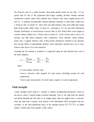 The Poisson's ratio of a stable, isotropic, linear elastic material cannot be less than −1.0 nor
greater than 0.5 due to the requirement that Young's modulus, the shear modulus and bulk
modulus have positive values. Most materials have Poisson's ratio values ranging between 0.0
and 0.5. A perfectly incompressible material deformed elastically at small strains would have
a Poisson's ratio of exactly 0.5. Most steels and rigid polymers when used within their design
limits (before yield) exhibit values of about 0.3, increasing to 0.5 for post-yield deformation
(Seismic Performance of Steel-Encased Concrete Piles by RJT Park) (which occurs largely at
constant volume.) Rubber has a Poisson ratio of nearly 0.5. Cork's Poisson ratio is close to 0:
showing very little lateral expansion when compressed. Some materials, mostly polymer
foams, have a negative Poisson's ratio; if these auxetic materials are stretched in one direction,
they become thicker in perpendicular direction. Some anisotropic materials have one or more
Poisson ratios above 0.5 in some directions.
Assuming that the material is stretched or compressed along the axial direction (the x axis in
the below diagram):
where
is the resulting Poisson's ratio,
is transverse strain (negative for axial tension (stretching), positive for axial
compression)
is axial strain (positive for axial tension, negative for axial compression).
Yield strength:
A yield strength or yield point of a material is defined in engineering and materials science as
the stress at which a material begins to deform plastically. Prior to the yield point the material
will deform elastically and will return to its original shape when the applied stress is removed.
Once the yield point is passed, some fraction of the deformation will be permanent and non-
reversible. In the three-dimensional space of the principal stresses ( ), an infinite
number of yield points form together a yield surface.
 