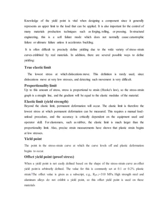 Knowledge of the yield point is vital when designing a component since it generally
represents an upper limit to the load that can be applied. It is also important for the control of
many materials production techniques such as forging, rolling, or pressing. In structural
engineering, this is a soft failure mode which does not normally cause catastrophic
failure or ultimate failure unless it accelerates buckling.
It is often difficult to precisely define yielding due to the wide variety of stress–strain
curves exhibited by real materials. In addition, there are several possible ways to define
yielding:
True elastic limit
The lowest stress at which dislocations move. This definition is rarely used, since
dislocations move at very low stresses, and detecting such movement is very difficult.
Proportionality limit
Up to this amount of stress, stress is proportional to strain (Hooke's law), so the stress-strain
graph is a straight line, and the gradient will be equal to the elastic modulus of the material.
Elastic limit (yield strength)
Beyond the elastic limit, permanent deformation will occur. The elastic limit is therefore the
lowest stress at which permanent deformation can be measured. This requires a manual load-
unload procedure, and the accuracy is critically dependent on the equipment used and
operator skill. For elastomers, such as rubber, the elastic limit is much larger than the
proportionality limit. Also, precise strain measurements have shown that plastic strain begins
at low stresses.
Yield point
The point in the stress-strain curve at which the curve levels off and plastic deformation
begins to occur.
Offset yield point (proof stress)
When a yield point is not easily defined based on the shape of the stress-strain curve an offset
yield point is arbitrarily defined. The value for this is commonly set at 0.1 or 0.2% plastic
strain.[The offset value is given as a subscript, e.g., Rp0.2=310 MPa. High strength steel and
aluminum alloys do not exhibit a yield point, so this offset yield point is used on these
materials
 