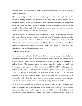 hardening agents that prevent the movement of dislocations that otherwise occur in the crystal
lattices of iron atoms.
The carbon in typical steel alloys may contribute up to 2.1% of its weight. Varying the
amount of alloying elements, their presence in the steel either as solute elements, or as
precipitated phases, retards the movement of those dislocations that make iron comparatively
ductile and weak, and thus controls its qualities such as the hardness, ductility, and tensile
strength of the resulting steel. Steel's strength compared to pure iron is only possible at the
expense of iron's ductility, of which iron has an excess.
Steel was produced in bloomery furnaces for thousands of years, but its extensive use began
after more efficient production methods were devised in the 17th century, with the production
of blister steel and then crucible steel. With the invention of the Bessemer process in the mid-
19th century, a new era of mass-produced steel began. This was followed by Siemens-Martin
process and then Gilchrist-Thomas process that refined the quality of steel. With their
introductions, mild steel replaced wrought iron.
Material properties:
Iron is commonly found in the Earth's crust in the form of an ore, usually an iron oxide, such
as magnetite, hematite etc. Iron is extracted from iron ore by removing the oxygen through
combination with a preferred chemical partner such as carbon that is lost to the atmosphere as
carbon dioxide. This process, known as smelting, was first applied to metals with
lower melting points, such as tin, which melts at about 250 °C (482 °F) and copper, which
melts at about 1,100 °C (2,010 °F) and the combination, bronze, which is liquid at less than
1,083 °C (1,981 °F). In comparison, cast iron melts at about 1,375 °C (2,507 °F). Small
quantities of iron were smelted in ancient times, in the solid state, by heating the ore in
a charcoalfire and welding the clumps together with a hammer, squeezing out the impurities.
With care, the carbon content could be controlled by moving it around in the fire.
All of these temperatures could be reached with ancient methods used since the Bronze Age.
Since the oxidation rate of iron increases rapidly beyond 800 °C (1,470 °F), it is important
that smelting take place in a low-oxygen environment. Unlike copper and tin, liquid or solid
iron dissolves carbon quite readily. Smelting, using carbon to reduce iron oxides, results in an
 