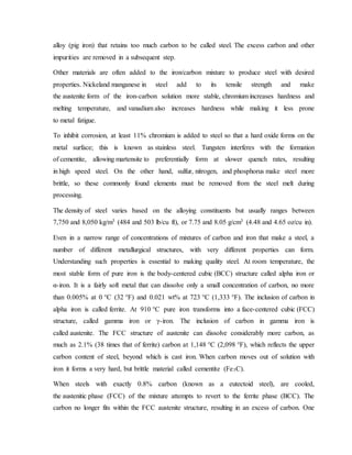 alloy (pig iron) that retains too much carbon to be called steel. The excess carbon and other
impurities are removed in a subsequent step.
Other materials are often added to the iron/carbon mixture to produce steel with desired
properties. Nickeland manganese in steel add to its tensile strength and make
the austenite form of the iron-carbon solution more stable, chromium increases hardness and
melting temperature, and vanadium also increases hardness while making it less prone
to metal fatigue.
To inhibit corrosion, at least 11% chromium is added to steel so that a hard oxide forms on the
metal surface; this is known as stainless steel. Tungsten interferes with the formation
of cementite, allowing martensite to preferentially form at slower quench rates, resulting
in high speed steel. On the other hand, sulfur, nitrogen, and phosphorus make steel more
brittle, so these commonly found elements must be removed from the steel melt during
processing.
The density of steel varies based on the alloying constituents but usually ranges between
7,750 and 8,050 kg/m3 (484 and 503 lb/cu ft), or 7.75 and 8.05 g/cm3 (4.48 and 4.65 oz/cu in).
Even in a narrow range of concentrations of mixtures of carbon and iron that make a steel, a
number of different metallurgical structures, with very different properties can form.
Understanding such properties is essential to making quality steel. At room temperature, the
most stable form of pure iron is the body-centered cubic (BCC) structure called alpha iron or
α-iron. It is a fairly soft metal that can dissolve only a small concentration of carbon, no more
than 0.005% at 0 °C (32 °F) and 0.021 wt% at 723 °C (1,333 °F). The inclusion of carbon in
alpha iron is called ferrite. At 910 °C pure iron transforms into a face-centered cubic (FCC)
structure, called gamma iron or γ-iron. The inclusion of carbon in gamma iron is
called austenite. The FCC structure of austenite can dissolve considerably more carbon, as
much as 2.1% (38 times that of ferrite) carbon at 1,148 °C (2,098 °F), which reflects the upper
carbon content of steel, beyond which is cast iron. When carbon moves out of solution with
iron it forms a very hard, but brittle material called cementite (Fe3C).
When steels with exactly 0.8% carbon (known as a eutectoid steel), are cooled,
the austenitic phase (FCC) of the mixture attempts to revert to the ferrite phase (BCC). The
carbon no longer fits within the FCC austenite structure, resulting in an excess of carbon. One
 